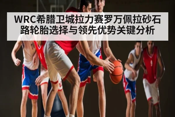 WRC希腊卫城拉力赛罗万佩拉砂石路轮胎选择与领先优势关键分析